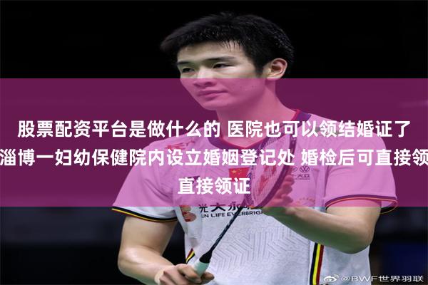 股票配资平台是做什么的 医院也可以领结婚证了！淄博一妇幼保健院内设立婚姻登记处 婚检后可直接领证