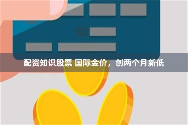 配资知识股票 国际金价，创两个月新低