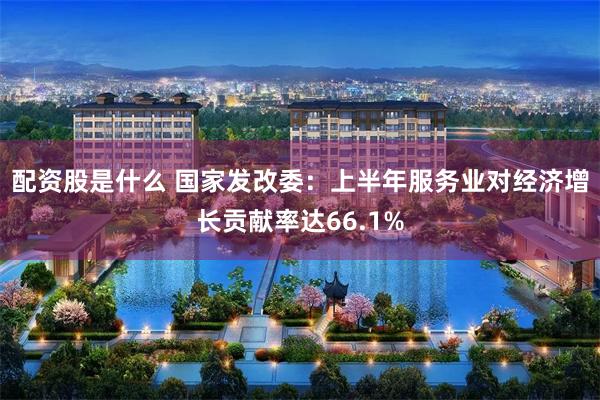 配资股是什么 国家发改委：上半年服务业对经济增长贡献率达66.1%