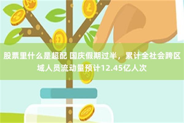 股票里什么是超配 国庆假期过半，累计全社会跨区域人员流动量预计12.45亿人次