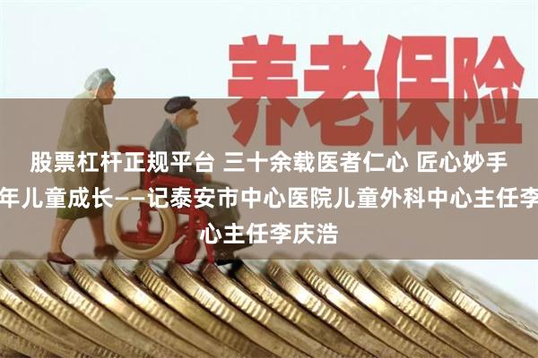 股票杠杆正规平台 三十余载医者仁心 匠心妙手护少年儿童成长——记泰安市中心医院儿童外科中心主任李庆浩