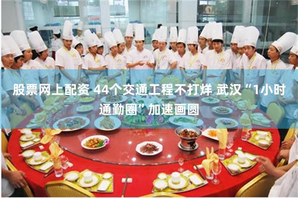 股票网上配资 44个交通工程不打烊 武汉“1小时通勤圈”加速画圆