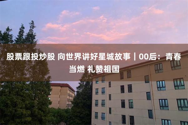股票跟投炒股 向世界讲好星城故事｜00后：青春当燃 礼赞祖国