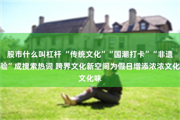 股市什么叫杠杆 “传统文化”“国潮打卡”“非遗体验”成搜索热词 跨界文化新空间为假日增添浓浓文化味