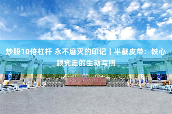 炒股10倍杠杆 永不磨灭的印记｜半截皮带：铁心跟党走的生动写照