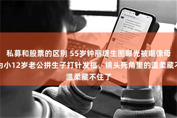 私募和股票的区别 55岁钟丽缇生图曝光被嘲像母子，为小12岁老公拼生子打针发福，镜头死角里的温柔藏不住了