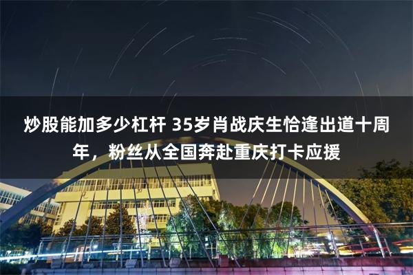 炒股能加多少杠杆 35岁肖战庆生恰逢出道十周年，粉丝从全国奔赴重庆打卡应援