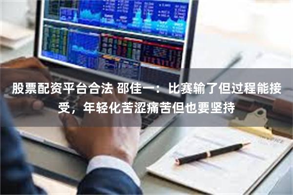 股票配资平台合法 邵佳一：比赛输了但过程能接受，年轻化苦涩痛苦但也要坚持