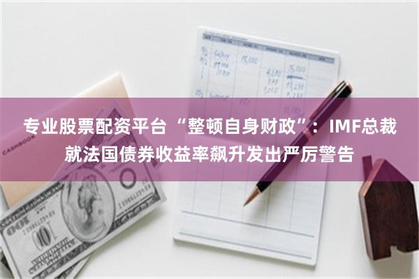 专业股票配资平台 “整顿自身财政”：IMF总裁就法国债券收益率飙升发出严厉警告