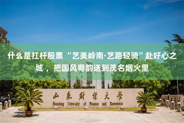 什么是扛杆股票 “艺美岭南·艺路轻骑”赴好心之城 ，把国风粤韵送到茂名烟火里