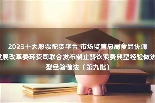 2023十大股票配资平台 市场监管总局食品协调司、国家发展改革委环资司联合发布制止餐饮浪费典型经验做法（第九批）
