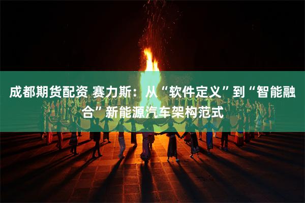 成都期货配资 赛力斯：从“软件定义”到“智能融合”新能源汽车架构范式
