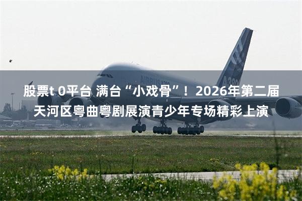 股票t 0平台 满台“小戏骨”！2026年第二届天河区粤曲粤剧展演青少年专场精彩上演