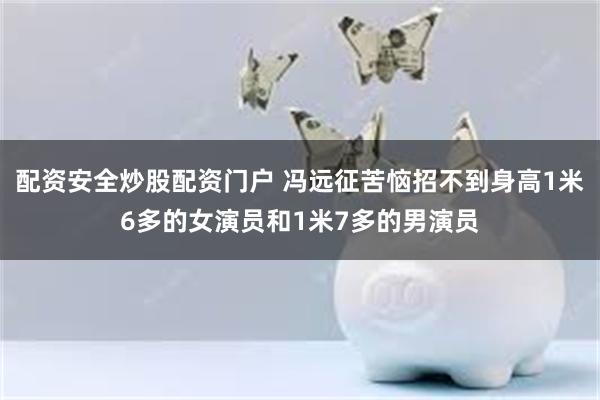 配资安全炒股配资门户 冯远征苦恼招不到身高1米6多的女演员和1米7多的男演员